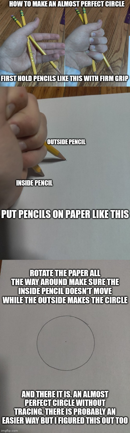 I have made better but this is the circle for the demonstration | HOW TO MAKE AN ALMOST PERFECT CIRCLE; FIRST HOLD PENCILS LIKE THIS WITH FIRM GRIP; OUTSIDE PENCIL; INSIDE PENCIL; PUT PENCILS ON PAPER LIKE THIS; ROTATE THE PAPER ALL THE WAY AROUND MAKE SURE THE INSIDE PENCIL DOESN'T MOVE WHILE THE OUTSIDE MAKES THE CIRCLE; AND THERE IT IS. AN ALMOST PERFECT CIRCLE WITHOUT TRACING. THERE IS PROBABLY AN EASIER WAY BUT I FIGURED THIS OUT TOO | made w/ Imgflip meme maker