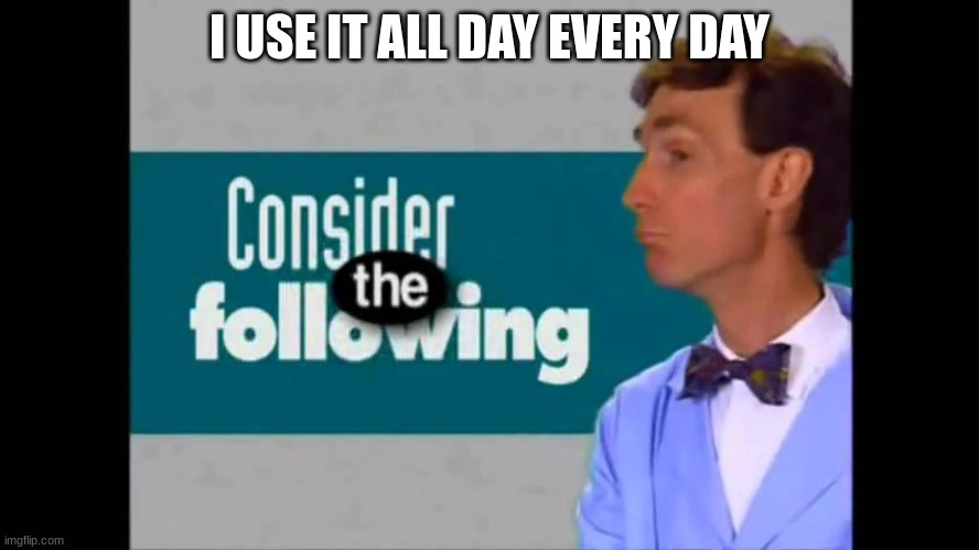 consider the following | I USE IT ALL DAY EVERY DAY | image tagged in consider the following | made w/ Imgflip meme maker