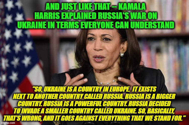 With Firm Grasp of Russia-Ukraine War, Harris to be Sent to Poland, Romania |  AND JUST LIKE THAT -- KAMALA HARRIS EXPLAINED RUSSIA'S WAR ON UKRAINE IN TERMS EVERYONE CAN UNDERSTAND; "SO, UKRAINE IS A COUNTRY IN EUROPE.  IT EXISTS NEXT TO ANOTHER COUNTRY CALLED RUSSIA. RUSSIA IS A BIGGER COUNTRY. RUSSIA IS A POWERFUL COUNTRY. RUSSIA DECIDED TO INVADE A SMALLER COUNTRY CALLED UKRAINE. SO, BASICALLY, THAT’S WRONG, AND IT GOES AGAINST EVERYTHING THAT WE STAND FOR." | image tagged in kamala harris,russia,ukraine | made w/ Imgflip meme maker