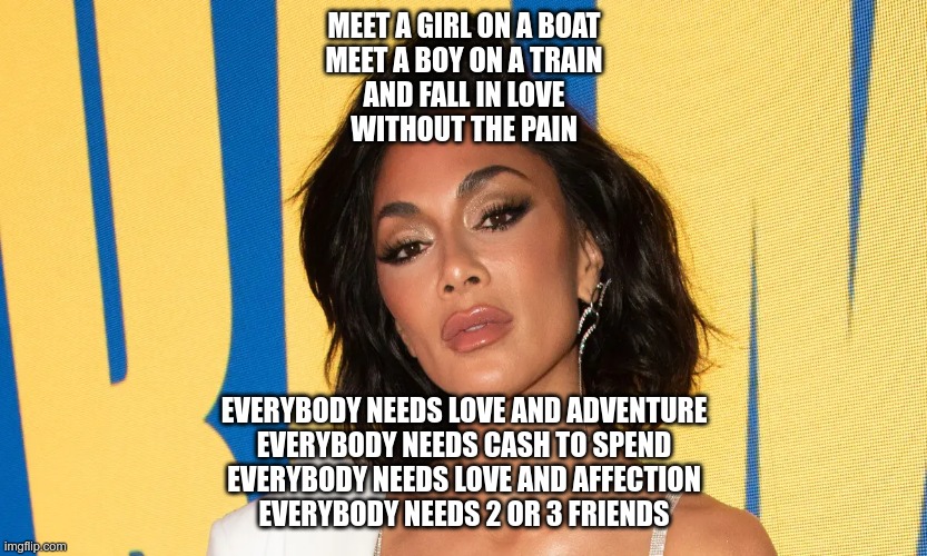 What happened to your face, Scherzy? | MEET A GIRL ON A BOAT
MEET A BOY ON A TRAIN
AND FALL IN LOVE
WITHOUT THE PAIN; EVERYBODY NEEDS LOVE AND ADVENTURE
EVERYBODY NEEDS CASH TO SPEND
EVERYBODY NEEDS LOVE AND AFFECTION
EVERYBODY NEEDS 2 OR 3 FRIENDS | image tagged in celebrity,botox,butterface,ukrainian lives matter | made w/ Imgflip meme maker