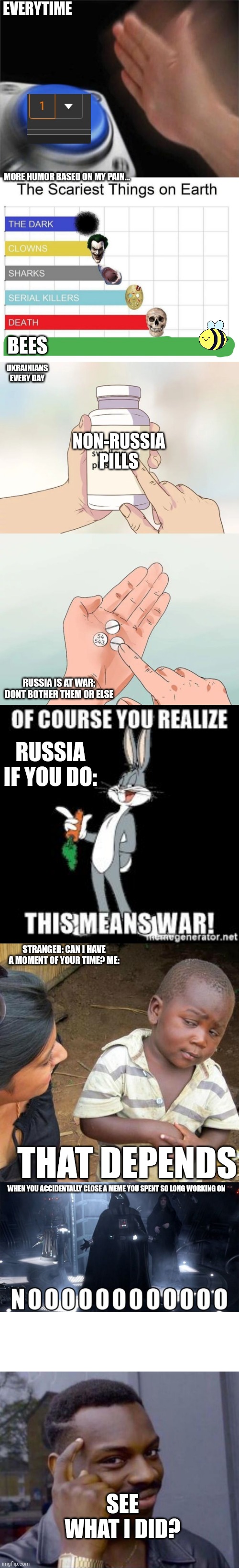 I present to you... THE MULTI-MEME! | EVERYTIME; MORE HUMOR BASED ON MY PAIN... BEES; UKRAINIANS EVERY DAY; NON-RUSSIA PILLS; RUSSIA IS AT WAR; DONT BOTHER THEM OR ELSE; RUSSIA IF YOU DO:; STRANGER: CAN I HAVE A MOMENT OF YOUR TIME? ME:; THAT DEPENDS; WHEN YOU ACCIDENTALLY CLOSE A MEME YOU SPENT SO LONG WORKING ON; SEE WHAT I DID? | image tagged in blank nut button,scariest things on earth,hard to swallow pills,third world skeptical kid,fun,multimeme | made w/ Imgflip meme maker