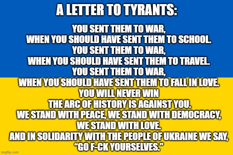 Ukraine flag | A LETTER TO TYRANTS:; YOU SENT THEM TO WAR,
WHEN YOU SHOULD HAVE SENT THEM TO SCHOOL.
YOU SENT THEM TO WAR,
WHEN YOU SHOULD HAVE SENT THEM TO TRAVEL.
YOU SENT THEM TO WAR,
WHEN YOU SHOULD HAVE SENT THEM TO FALL IN LOVE.

YOU WILL NEVER WIN
 THE ARC OF HISTORY IS AGAINST YOU.
WE STAND WITH PEACE, WE STAND WITH DEMOCRACY,
WE STAND WITH LOVE.
AND IN SOLIDARITY WITH THE PEOPLE OF UKRAINE WE SAY,
“GO F-CK YOURSELVES.” | image tagged in ukraine flag | made w/ Imgflip meme maker