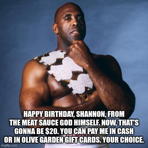 happy birthday shannon | HAPPY BIRTHDAY, SHANNON, FROM THE MEAT SAUCE GOD HIMSELF. NOW, THAT'S GONNA BE $20. YOU CAN PAY ME IN CASH OR IN OLIVE GARDEN GIFT CARDS. YOUR CHOICE. | image tagged in happy birthday,shannon,virgil,wwf | made w/ Imgflip meme maker