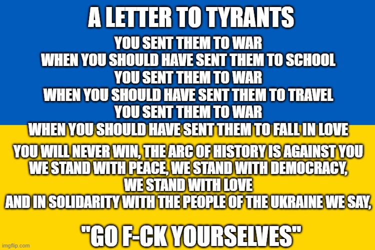 Ukraine flag | A LETTER TO TYRANTS; YOU SENT THEM TO WAR
WHEN YOU SHOULD HAVE SENT THEM TO SCHOOL
YOU SENT THEM TO WAR
WHEN YOU SHOULD HAVE SENT THEM TO TRAVEL
YOU SENT THEM TO WAR
WHEN YOU SHOULD HAVE SENT THEM TO FALL IN LOVE; YOU WILL NEVER WIN, THE ARC OF HISTORY IS AGAINST YOU
WE STAND WITH PEACE, WE STAND WITH DEMOCRACY,
WE STAND WITH LOVE
AND IN SOLIDARITY WITH THE PEOPLE OF THE UKRAINE WE SAY, "GO F-CK YOURSELVES" | image tagged in ukraine flag | made w/ Imgflip meme maker