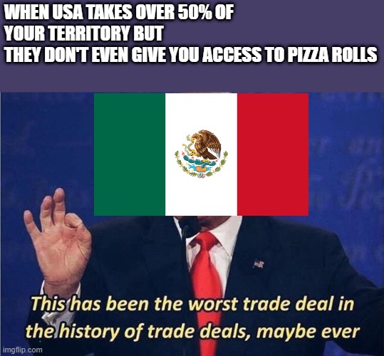 THAT WAS THE LEAST YOU COULD'VE DONE, USA |  WHEN USA TAKES OVER 50% OF YOUR TERRITORY BUT
THEY DON'T EVEN GIVE YOU ACCESS TO PIZZA ROLLS | image tagged in usa,mexico,pizza rolls,stealing,trade | made w/ Imgflip meme maker
