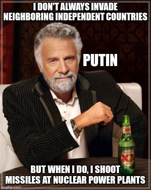 Putin |  I DON'T ALWAYS INVADE NEIGHBORING INDEPENDENT COUNTRIES; PUTIN; BUT WHEN I DO, I SHOOT MISSILES AT NUCLEAR POWER PLANTS | image tagged in memes,the most interesting man in the world | made w/ Imgflip meme maker