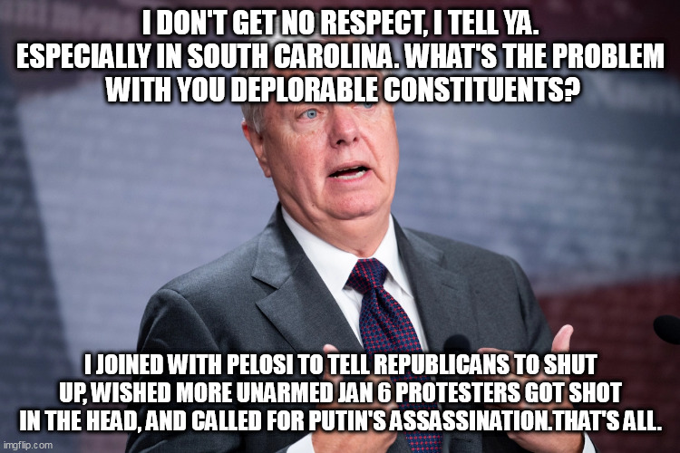 No Respect in SC | I DON'T GET NO RESPECT, I TELL YA. ESPECIALLY IN SOUTH CAROLINA. WHAT'S THE PROBLEM
 WITH YOU DEPLORABLE CONSTITUENTS? I JOINED WITH PELOSI TO TELL REPUBLICANS TO SHUT UP, WISHED MORE UNARMED JAN 6 PROTESTERS GOT SHOT IN THE HEAD, AND CALLED FOR PUTIN'S ASSASSINATION.THAT'S ALL. | image tagged in lindsey graham,political humor,rodney dangerfield | made w/ Imgflip meme maker