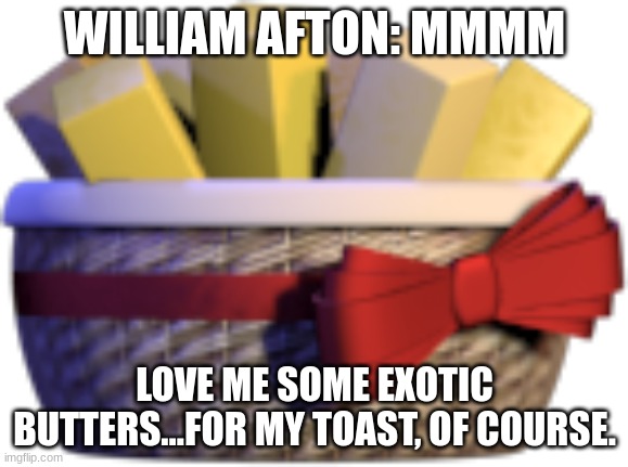 oh no william is in danger | WILLIAM AFTON: MMMM; LOVE ME SOME EXOTIC BUTTERS...FOR MY TOAST, OF COURSE. | image tagged in william ain't making it through the night,oof,ennard is gonna hunt him down now,oooooooooof | made w/ Imgflip meme maker