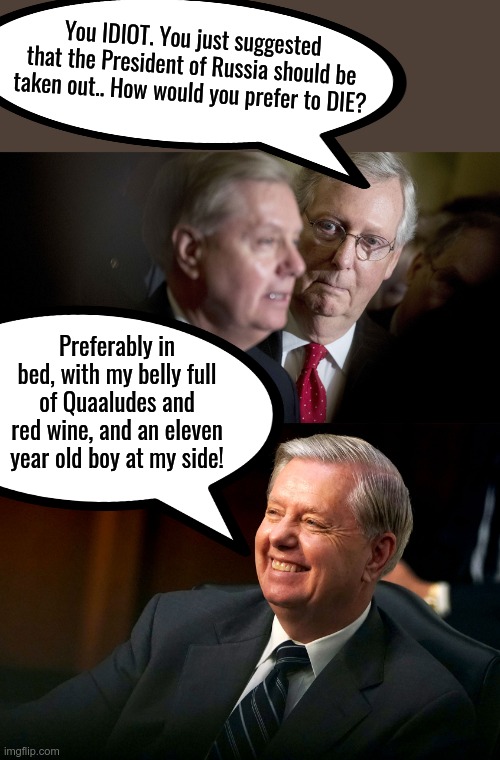 Hmmmnn.. He seems to want the source of the focus on Ukraine to go away BIGGLY.. Got a vested interest there do ya Lindsey? | You IDIOT. You just suggested that the President of Russia should be taken out.. How would you prefer to DIE? Preferably in bed, with my belly full of Quaaludes and red wine, and an eleven year old boy at my side! | image tagged in mitch mcconnell and lindsey graham,lindsey graham smiles,hiding something,ukraine | made w/ Imgflip meme maker