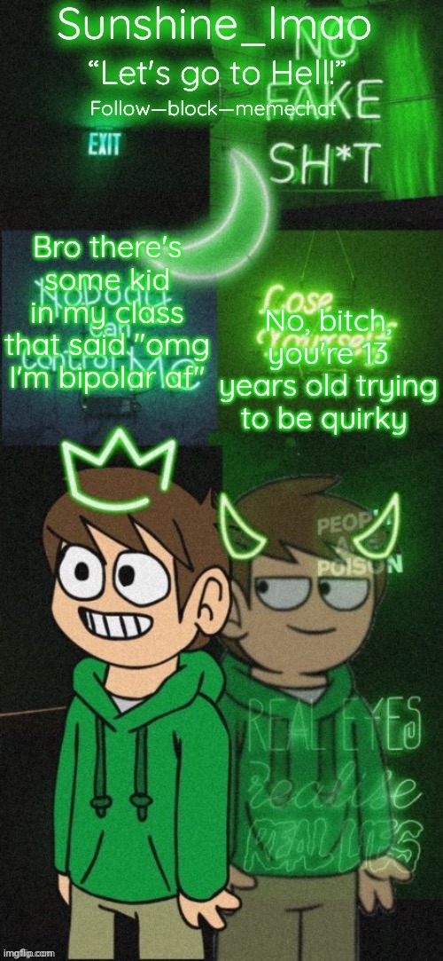Sunshine's Edd temp (thanks Doggowithwaffle!) | Bro there's some kid in my class that said "omg I'm bipolar af"; No, bitch, you're 13 years old trying to be quirky | image tagged in sunshine's edd temp thanks doggowithwaffle | made w/ Imgflip meme maker