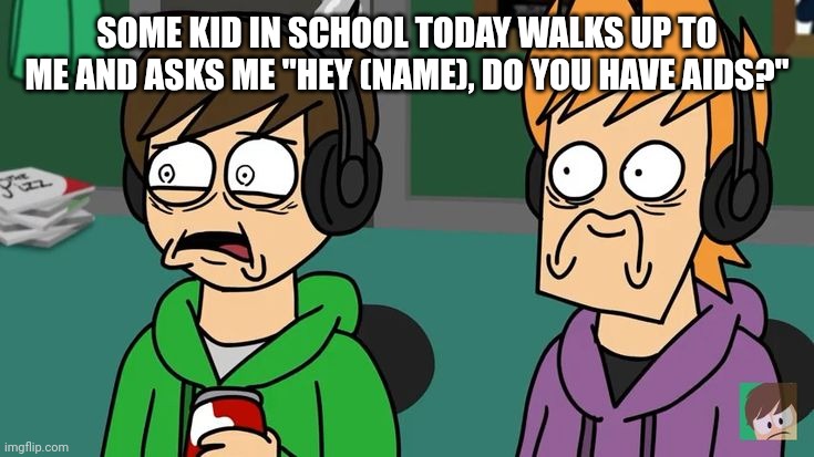 Traumatized Matt and Edd | SOME KID IN SCHOOL TODAY WALKS UP TO ME AND ASKS ME "HEY (NAME), DO YOU HAVE AIDS?" | image tagged in traumatized matt and edd | made w/ Imgflip meme maker