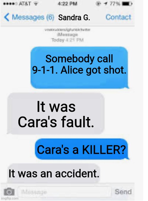 EJ found out Cara accidentally killed Alice. | Sandra G. Somebody call 9-1-1. Alice got shot. It was Cara's fault. Cara's a KILLER? It was an accident. | image tagged in blank text conversation,pop up school,memes,death | made w/ Imgflip meme maker