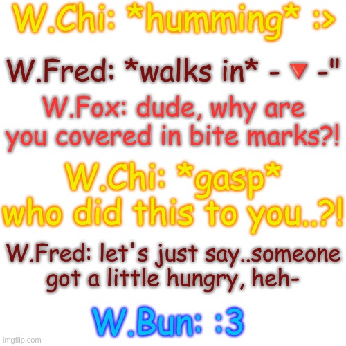 BUN, WHAT DID YOU DO- | W.Chi: *humming* :>; W.Fred: *walks in* -🔻-"; W.Fox: dude, why are you covered in bite marks?! W.Chi: *gasp* who did this to you..?! W.Fred: let's just say..someone got a little hungry, heh-; W.Bun: :3 | image tagged in blank transparent square | made w/ Imgflip meme maker