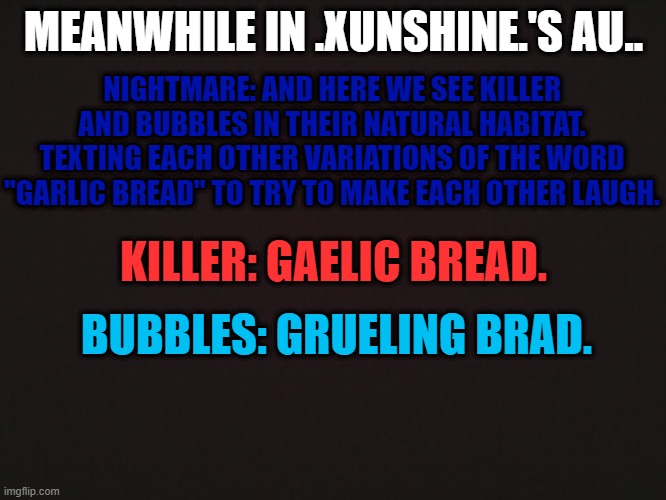 Why do I see Killer and Bubbles doing this though? | MEANWHILE IN .XUNSHINE.'S AU.. NIGHTMARE: AND HERE WE SEE KILLER AND BUBBLES IN THEIR NATURAL HABITAT. TEXTING EACH OTHER VARIATIONS OF THE WORD "GARLIC BREAD" TO TRY TO MAKE EACH OTHER LAUGH. KILLER: GAELIC BREAD. BUBBLES: GRUELING BRAD. | made w/ Imgflip meme maker