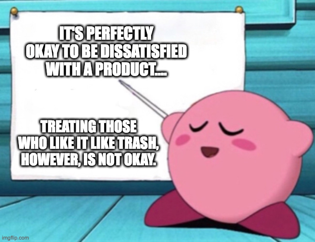 Kirby teaches you about products | IT'S PERFECTLY OKAY TO BE DISSATISFIED WITH A PRODUCT.... TREATING THOSE WHO LIKE IT LIKE TRASH, HOWEVER, IS NOT OKAY. | image tagged in kirby's lesson,psa,videogames,comics,cartoons,kirby | made w/ Imgflip meme maker