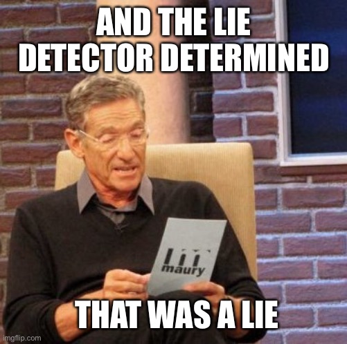 Maury Lie Detector Meme | AND THE LIE DETECTOR DETERMINED; THAT WAS A LIE | image tagged in memes,maury lie detector | made w/ Imgflip meme maker
