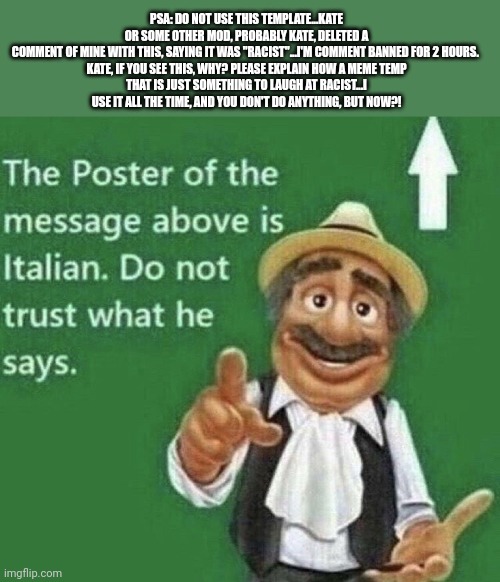 Ok, I go to sleep now | PSA: DO NOT USE THIS TEMPLATE...KATE OR SOME OTHER MOD, PROBABLY KATE, DELETED A COMMENT OF MINE WITH THIS, SAYING IT WAS "RACIST"...I'M COMMENT BANNED FOR 2 HOURS. 

KATE, IF YOU SEE THIS, WHY? PLEASE EXPLAIN HOW A MEME TEMP THAT IS JUST SOMETHING TO LAUGH AT RACIST...I USE IT ALL THE TIME, AND YOU DON'T DO ANYTHING, BUT NOW?! | image tagged in person above is italian | made w/ Imgflip meme maker