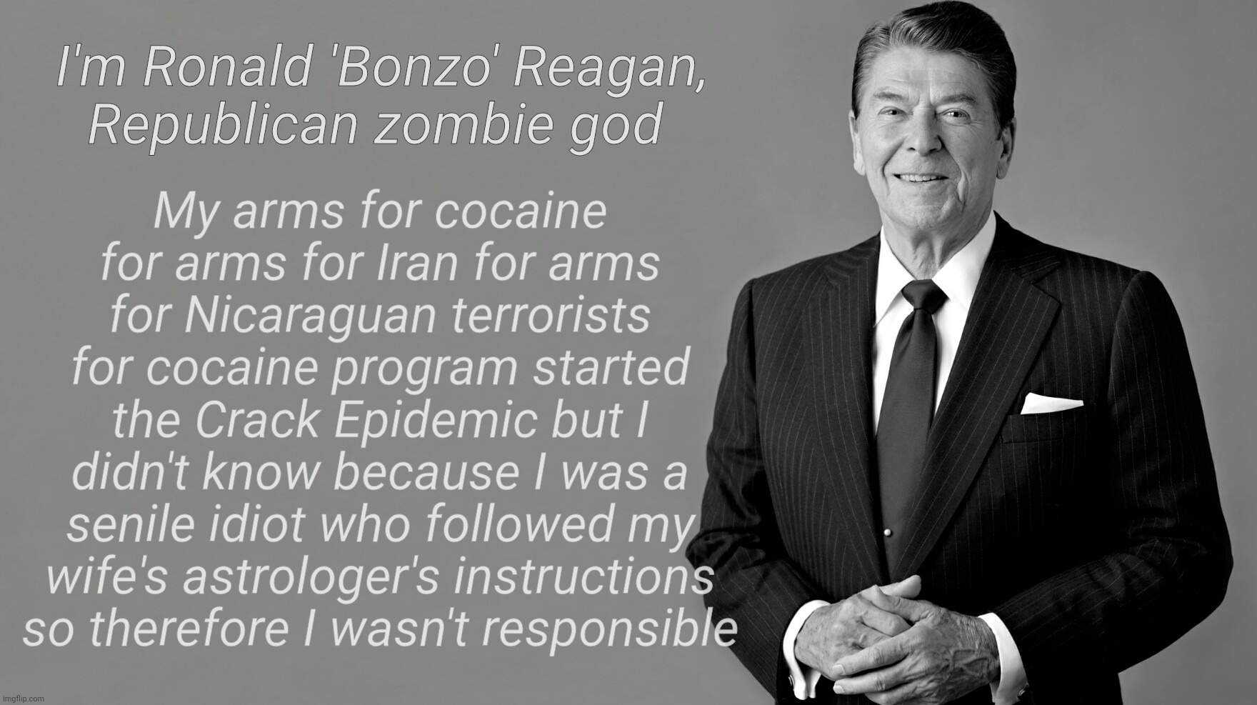 Biggest cocaine dealer in history,,, | I'm Ronald 'Bonzo' Reagan,
Republican zombie god; My arms for cocaine for arms for Iran for arms for Nicaraguan terrorists for cocaine program started the Crack Epidemic but I didn't know because I was a senile idiot who followed my wife's astrologer's instructions so therefore I wasn't responsible | image tagged in ronald reagan,biggest coke dealer in history,arms for hostages,hostages for cocaine,cocaine for arms,and repeat | made w/ Imgflip meme maker