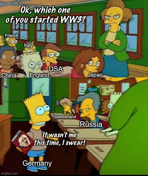 Ok, which one of you started WW3? France; Italy; China; USA; England; Japan; Switzerland; Russia; It wasn’t me this time, I swear! Germany | image tagged in politics lol,memes,bart simpson | made w/ Imgflip meme maker