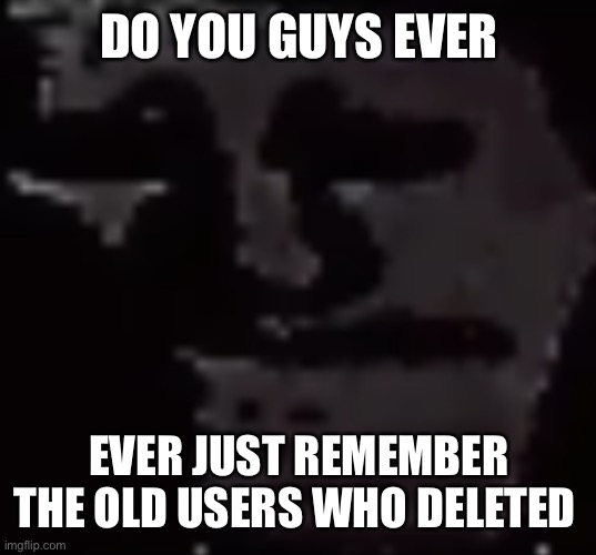 Depressed Troll Face | DO YOU GUYS EVER; EVER JUST REMEMBER THE OLD USERS WHO DELETED | image tagged in depressed troll face | made w/ Imgflip meme maker