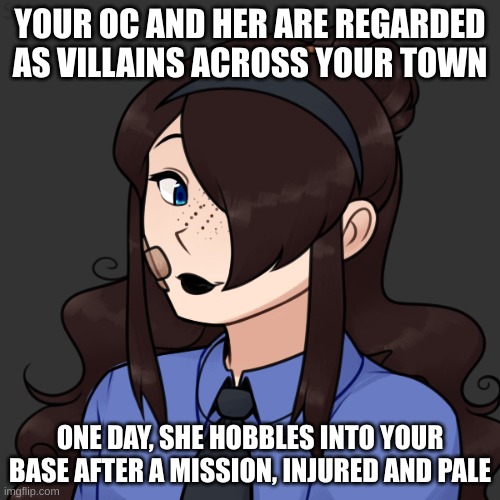 no erp, no joke ocs, no killing her, and no op ocs. enjoy! | YOUR OC AND HER ARE REGARDED AS VILLAINS ACROSS YOUR TOWN; ONE DAY, SHE HOBBLES INTO YOUR BASE AFTER A MISSION, INJURED AND PALE | made w/ Imgflip meme maker