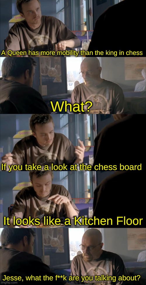 Jesse WTF are you talking about? | A Queen has more mobility than the king in chess; What? If you take a look at the chess board; It looks like a Kitchen Floor; Jesse, what the f**k are you talking about? | image tagged in jesse wtf are you talking about,memes,unfunny | made w/ Imgflip meme maker