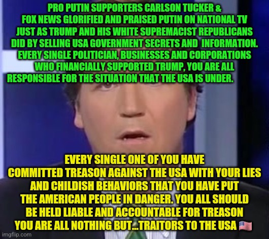 Tucker Carlson Face | PRO PUTIN SUPPORTERS CARLSON TUCKER & FOX NEWS GLORIFIED AND PRAISED PUTIN ON NATIONAL TV JUST AS TRUMP AND HIS WHITE SUPREMACIST REPUBLICANS DID BY SELLING USA GOVERNMENT SECRETS AND  INFORMATION. EVERY SINGLE POLITICIAN, BUSINESSES AND CORPORATIONS WHO FINANCIALLY SUPPORTED TRUMP, YOU ARE ALL RESPONSIBLE FOR THE SITUATION THAT THE USA IS UNDER. EVERY SINGLE ONE OF YOU HAVE COMMITTED TREASON AGAINST THE USA WITH YOUR LIES AND CHILDISH BEHAVIORS THAT YOU HAVE PUT THE AMERICAN PEOPLE IN DANGER. YOU ALL SHOULD BE HELD LIABLE AND ACCOUNTABLE FOR TREASON YOU ARE ALL NOTHING BUT...TRAITORS TO THE USA 🇺🇸 | image tagged in tucker carlson face | made w/ Imgflip meme maker
