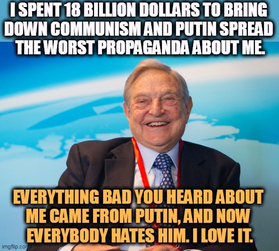 George Soros is one of the best friends democracy ever had. And Putin hates him for it. | I SPENT 18 BILLION DOLLARS TO BRING 
DOWN COMMUNISM AND PUTIN SPREAD 
THE WORST PROPAGANDA ABOUT ME. EVERYTHING BAD YOU HEARD ABOUT 
ME CAME FROM PUTIN, AND NOW 
EVERYBODY HATES HIM. I LOVE IT. | image tagged in george soros,patriot,democracy,putin,enemy | made w/ Imgflip meme maker