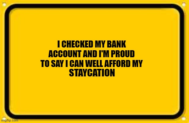 Blank Yellow Sign Meme | STAYCATION; I CHECKED MY BANK ACCOUNT AND I'M PROUD TO SAY I CAN WELL AFFORD MY | image tagged in memes,blank yellow sign | made w/ Imgflip meme maker