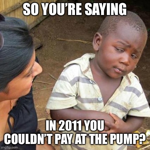 Third World Skeptical Kid Meme | SO YOU’RE SAYING IN 2011 YOU COULDN’T PAY AT THE PUMP? | image tagged in memes,third world skeptical kid | made w/ Imgflip meme maker
