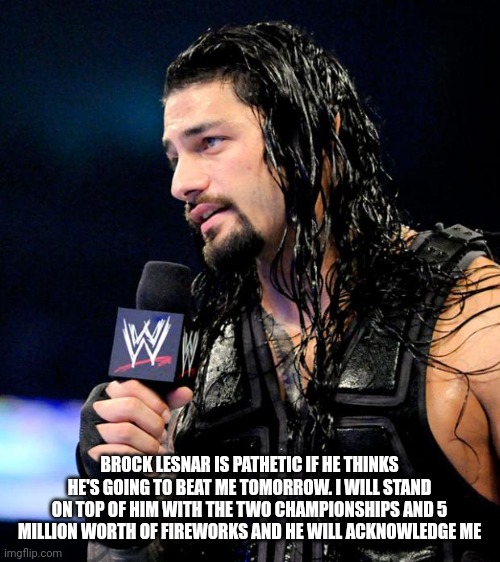 roman reigns | BROCK LESNAR IS PATHETIC IF HE THINKS HE'S GOING TO BEAT ME TOMORROW. I WILL STAND ON TOP OF HIM WITH THE TWO CHAMPIONSHIPS AND 5 MILLION WORTH OF FIREWORKS AND HE WILL ACKNOWLEDGE ME | image tagged in roman reigns | made w/ Imgflip meme maker