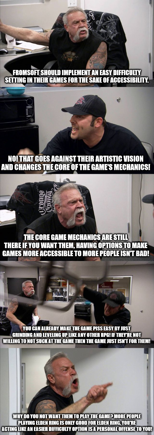 American Chopper Argument Meme | FROMSOFT SHOULD IMPLEMENT AN EASY DIFFICULTY SETTING IN THEIR GAMES FOR THE SAKE OF ACCESSIBILITY. NO! THAT GOES AGAINST THEIR ARTISTIC VISION AND CHANGES THE CORE OF THE GAME'S MECHANICS! THE CORE GAME MECHANICS ARE STILL THERE IF YOU WANT THEM, HAVING OPTIONS TO MAKE GAMES MORE ACCESSIBLE TO MORE PEOPLE ISN'T BAD! YOU CAN ALREADY MAKE THE GAME PISS EASY BY JUST GRINDING AND LEVELING UP LIKE ANY OTHER RPG! IF THEY'RE NOT WILLING TO NOT SUCK AT THE GAME THEN THE GAME JUST ISN'T FOR THEM! WHY DO YOU NOT WANT THEM TO PLAY THE GAME? MORE PEOPLE PLAYING ELDEN RING IS ONLY GOOD FOR ELDEN RING, YOU'RE ACTING LIKE AN EASIER DIFFICULTY OPTION IS A PERSONAL OFFENSE TO YOU! | image tagged in memes,american chopper argument | made w/ Imgflip meme maker