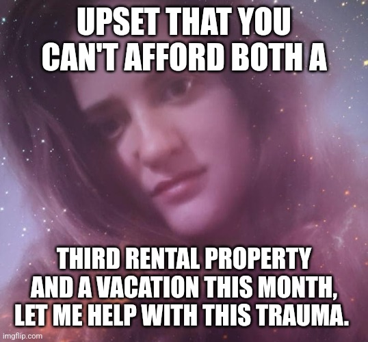 Life is Tough | UPSET THAT YOU CAN'T AFFORD BOTH A; THIRD RENTAL PROPERTY AND A VACATION THIS MONTH, LET ME HELP WITH THIS TRAUMA. | image tagged in life coach mary margaret,life problems,life advice,rich people | made w/ Imgflip meme maker