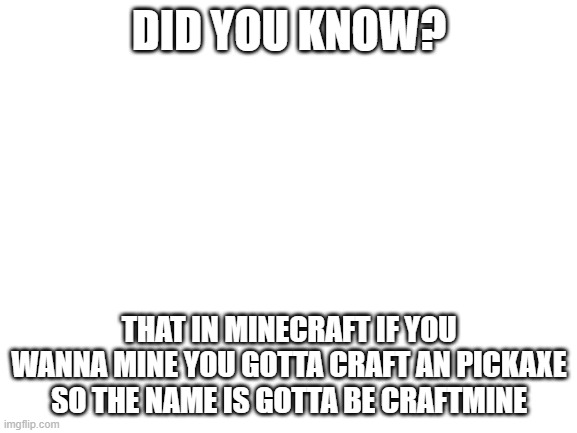 shower thought | DID YOU KNOW? THAT IN MINECRAFT IF YOU WANNA MINE YOU GOTTA CRAFT AN PICKAXE SO THE NAME IS GOTTA BE CRAFTMINE | image tagged in blank white template,shower thoughts | made w/ Imgflip meme maker