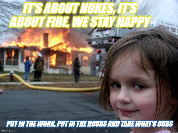 its about nuke | IT'S ABOUT NUKES, IT'S ABOUT FIRE, WE STAY HAPPY; PUT IN THE WORK, PUT IN THE HOURS AND TAKE WHAT’S OURS | image tagged in memes,disaster girl | made w/ Imgflip meme maker