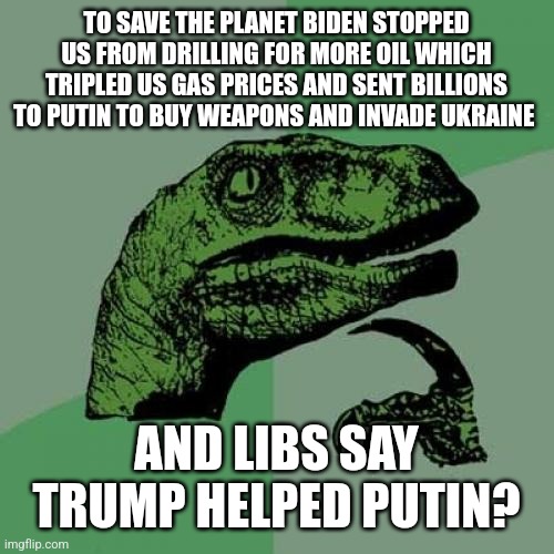 Liberals...if they were any more stupid they'd work for the Biden administration | TO SAVE THE PLANET BIDEN STOPPED US FROM DRILLING FOR MORE OIL WHICH TRIPLED US GAS PRICES AND SENT BILLIONS TO PUTIN TO BUY WEAPONS AND INVADE UKRAINE; AND LIBS SAY TRUMP HELPED PUTIN? | image tagged in gas,stupid,liberal logic,biden,dnc,ukrainian lives matter | made w/ Imgflip meme maker