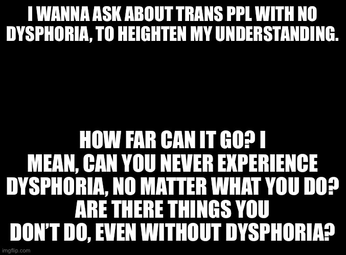 I wish to be educated. Please provide as many details as comfortable. | I WANNA ASK ABOUT TRANS PPL WITH NO DYSPHORIA, TO HEIGHTEN MY UNDERSTANDING. HOW FAR CAN IT GO? I MEAN, CAN YOU NEVER EXPERIENCE DYSPHORIA, NO MATTER WHAT YOU DO?
ARE THERE THINGS YOU DON’T DO, EVEN WITHOUT DYSPHORIA? | image tagged in blank black | made w/ Imgflip meme maker