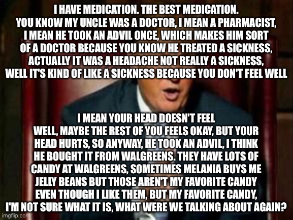 Donald Trump | I HAVE MEDICATION. THE BEST MEDICATION. YOU KNOW MY UNCLE WAS A DOCTOR, I MEAN A PHARMACIST, I MEAN HE TOOK AN ADVIL ONCE, WHICH MAKES HIM SORT OF A DOCTOR BECAUSE YOU KNOW HE TREATED A SICKNESS, ACTUALLY IT WAS A HEADACHE NOT REALLY A SICKNESS, WELL IT'S KIND OF LIKE A SICKNESS BECAUSE YOU DON'T FEEL WELL; I MEAN YOUR HEAD DOESN'T FEEL WELL, MAYBE THE REST OF YOU FEELS OKAY, BUT YOUR HEAD HURTS, SO ANYWAY, HE TOOK AN ADVIL, I THINK HE BOUGHT IT FROM WALGREENS. THEY HAVE LOTS OF CANDY AT WALGREENS, SOMETIMES MELANIA BUYS ME JELLY BEANS BUT THOSE AREN'T MY FAVORITE CANDY EVEN THOUGH I LIKE THEM, BUT MY FAVORITE CANDY, I'M NOT SURE WHAT IT IS, WHAT WERE WE TALKING ABOUT AGAIN? | image tagged in donald trump | made w/ Imgflip meme maker