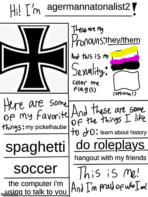 hello :D | agermannatonalist2; they/them; my pickelhaube; learn about history; spaghetti; do roleplays; hangout with my friends; soccer; the computer i'm using to talk to you | image tagged in lgbtq stream account profile | made w/ Imgflip meme maker