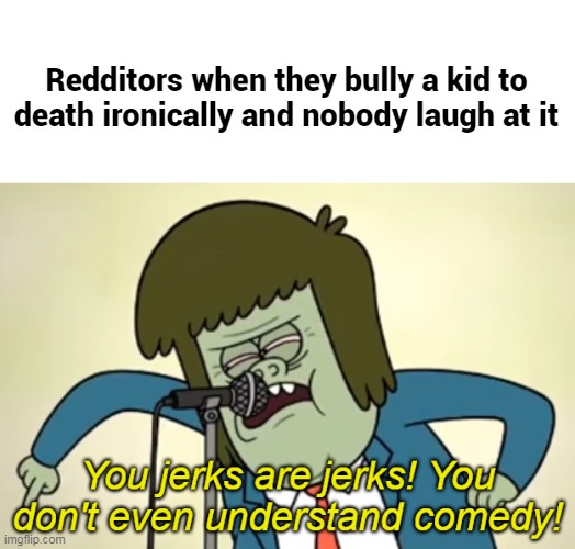 You jerks are jerks! You don't even understand comedy! | Redditors when they bully a kid to death ironically and nobody laugh at it | image tagged in you jerks are jerks you don't even understand comedy,regular show,reddit,memes | made w/ Imgflip meme maker