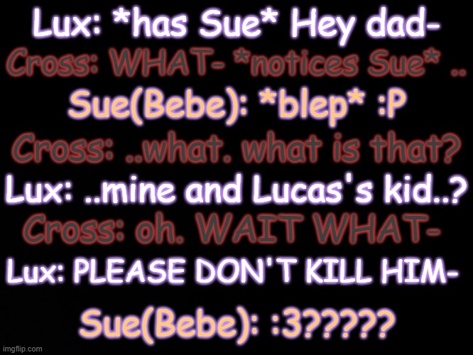 . | Lux: *has Sue* Hey dad-; Cross: WHAT- *notices Sue* .. Sue(Bebe): *blep* :P; Cross: ..what. what is that? Lux: ..mine and Lucas's kid..? Cross: oh. WAIT WHAT-; Lux: PLEASE DON'T KILL HIM-; Sue(Bebe): :3????? | made w/ Imgflip meme maker