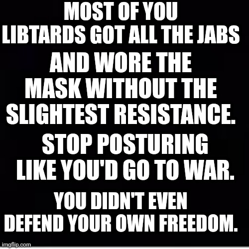 Stop Posturing Like You'd Go To War | MOST OF YOU LIBTARDS GOT ALL THE JABS; AND WORE THE MASK WITHOUT THE SLIGHTEST RESISTANCE. STOP POSTURING LIKE YOU'D GO TO WAR. YOU DIDN'T EVEN DEFEND YOUR OWN FREEDOM. | image tagged in libtards,suck | made w/ Imgflip meme maker