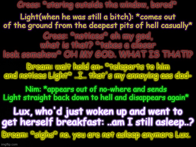 Aeiou | Cross: *staring outside the window, bored*; Light(when he was still a bitch): *comes out of the ground from the deepest pits of hell casually*; Cross: *notices* oh my god, what is that? *takes a closer look somehow* OH MY GOD. WHAT IS THAT!? Dream: wait hold on- *teleports to him and notices Light* ..I.. that's my annoying ass dad-; Nim: *appears out of no-where and sends Light straight back down to hell and disappears again*; Lux, who'd just woken up and went to get herself breakfast: ..am I still asleep..? Dream: *sighs* no. you are not asleep anymore Lux. | image tagged in blck | made w/ Imgflip meme maker