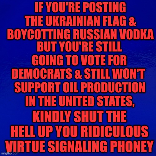 If You're Posting The Ukrainian Flag & Boycotting Russian Vodka | IF YOU'RE POSTING THE UKRAINIAN FLAG & BOYCOTTING RUSSIAN VODKA; BUT YOU'RE STILL GOING TO VOTE FOR DEMOCRATS & STILL WON'T; SUPPORT OIL PRODUCTION IN THE UNITED STATES, KINDLY SHUT THE HELL UP YOU RIDICULOUS VIRTUE SIGNALING PHONEY | image tagged in triggered liberal,super_triggered,democrats | made w/ Imgflip meme maker
