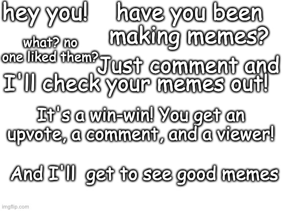 hey there | hey you! have you been making memes? what? no one liked them? Just comment and; I'll check your memes out! It's a win-win! You get an upvote, a comment, and a viewer! And I'll  get to see good memes | image tagged in blank white template | made w/ Imgflip meme maker