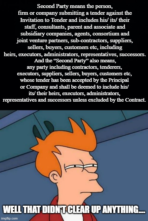 Second Party means the person, firm or company submitting a tender against the Invitation to Tender and includes his/ its/ their staff, cons | image tagged in black background,memes,futurama fry | made w/ Imgflip meme maker