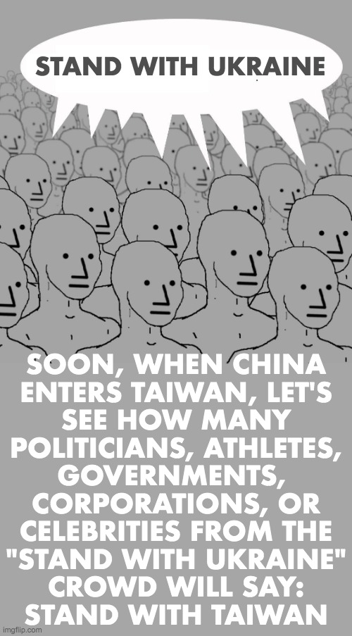 Npc | STAND WITH UKRAINE; SOON, WHEN CHINA
ENTERS TAIWAN, LET'S
SEE HOW MANY
POLITICIANS, ATHLETES,
GOVERNMENTS, 
CORPORATIONS, OR
CELEBRITIES FROM THE
"STAND WITH UKRAINE"
CROWD WILL SAY:
STAND WITH TAIWAN | image tagged in npc,ukraine,russia,china,taiwan | made w/ Imgflip meme maker