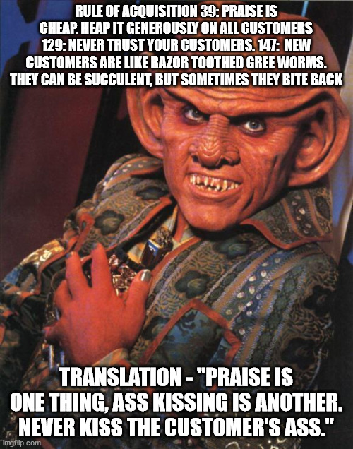 Quark | RULE OF ACQUISITION 39: PRAISE IS CHEAP. HEAP IT GENEROUSLY ON ALL CUSTOMERS 129: NEVER TRUST YOUR CUSTOMERS. 147:  NEW CUSTOMERS ARE LIKE R | image tagged in quark | made w/ Imgflip meme maker