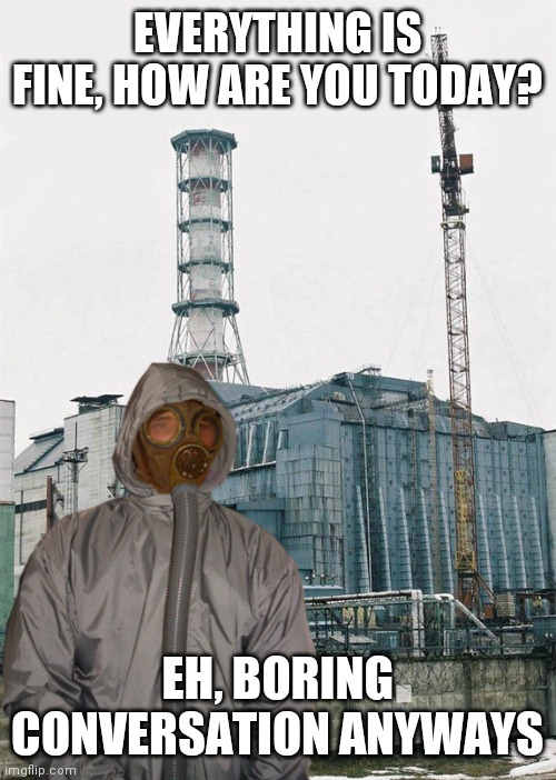 We Want to Rock | EVERYTHING IS FINE, HOW ARE YOU TODAY? EH, BORING CONVERSATION ANYWAYS | image tagged in greetings from chernobyl,four,thumbs up | made w/ Imgflip meme maker