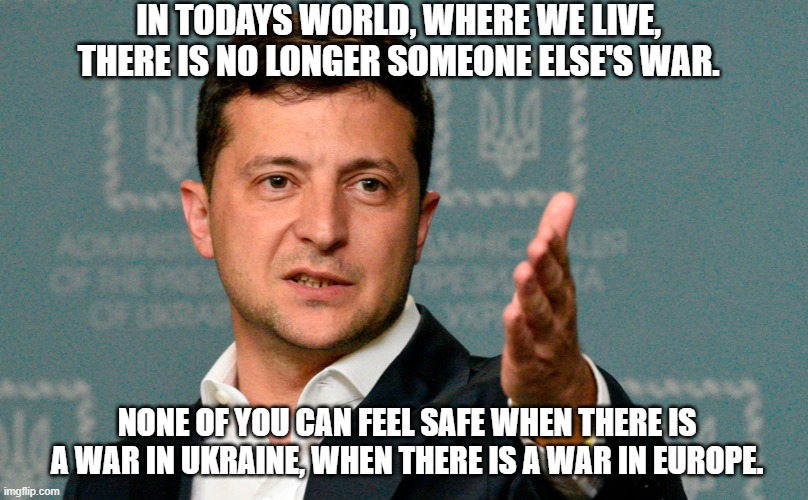 Zelenskiy | IN TODAYS WORLD, WHERE WE LIVE, THERE IS NO LONGER SOMEONE ELSE'S WAR. NONE OF YOU CAN FEEL SAFE WHEN THERE IS A WAR IN UKRAINE, WHEN THERE IS A WAR IN EUROPE. | image tagged in zelenskiy | made w/ Imgflip meme maker